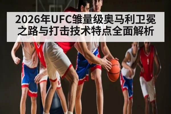 2026年UFC雏量级奥马利卫冕之路与打击技术特点全面解析