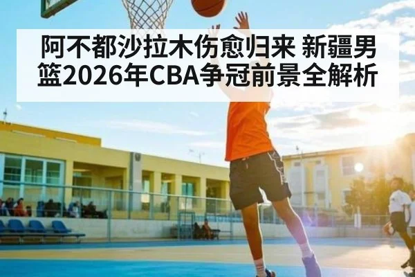 阿不都沙拉木伤愈归来 新疆男篮2026年CBA争冠前景全解析