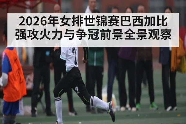 2026年女排世锦赛巴西加比强攻火力与争冠前景全景观察